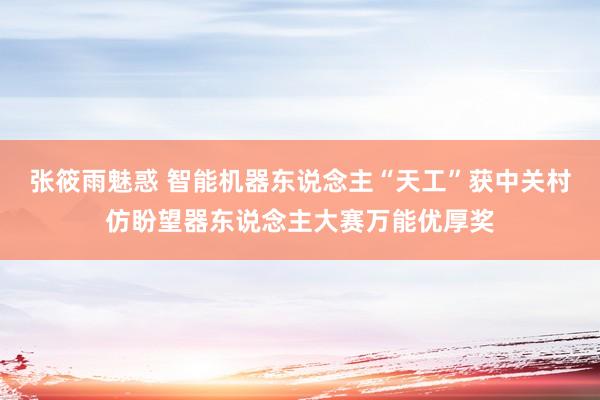 张筱雨魅惑 智能机器东说念主“天工”获中关村仿盼望器东说念主大赛万能优厚奖
