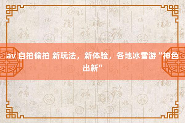 av 自拍偷拍 新玩法，新体验，各地冰雪游“神色出新”