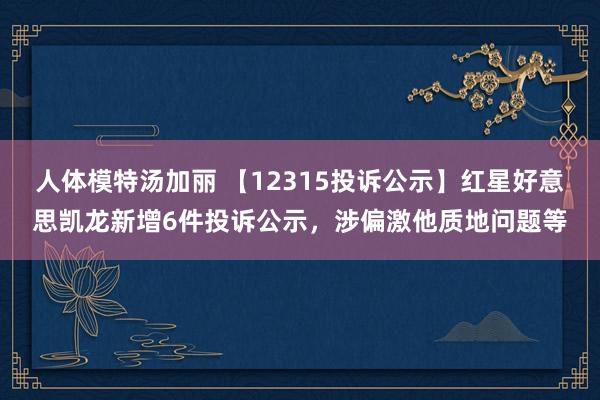 人体模特汤加丽 【12315投诉公示】红星好意思凯龙新增6件投诉公示，涉偏激他质地问题等