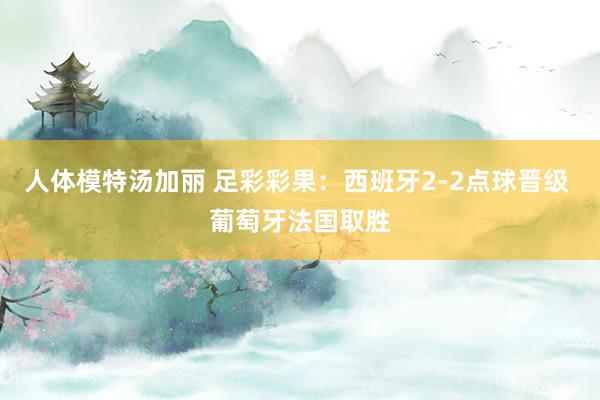 人体模特汤加丽 足彩彩果：西班牙2-2点球晋级 葡萄牙法国取胜