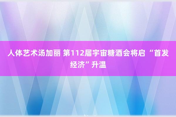 人体艺术汤加丽 第112届宇宙糖酒会将启 “首发经济”升温