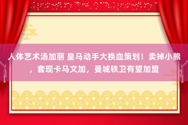 人体艺术汤加丽 皇马动手大换血策划！卖掉小熊，套现卡马文加，曼城铁卫有望加盟