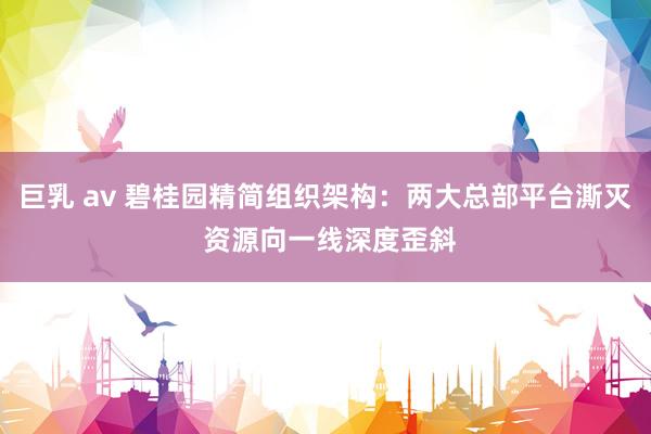 巨乳 av 碧桂园精简组织架构：两大总部平台澌灭 资源向一线深度歪斜