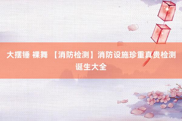 大摆锤 裸舞 【消防检测】消防设施珍重真贵检测诞生大全