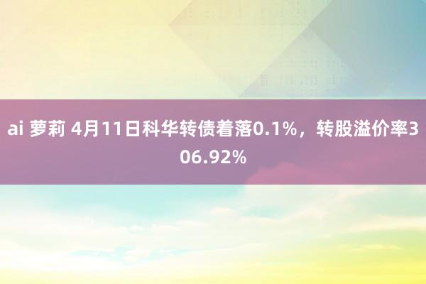 ai 萝莉 4月11日科华转债着落0.1%，转股溢价率306.92%