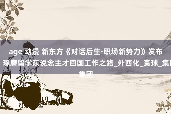 age 动漫 新东方《对话后生·职场新势力》发布，琢磨留学东说念主才回国工作之路_外西化_寰球_集团