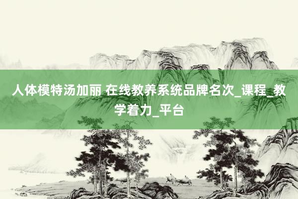 人体模特汤加丽 在线教养系统品牌名次_课程_教学着力_平台