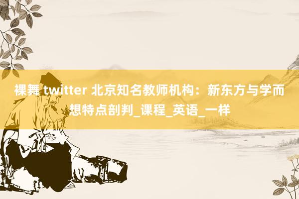 裸舞 twitter 北京知名教师机构：新东方与学而想特点剖判_课程_英语_一样
