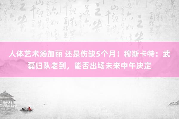人体艺术汤加丽 还是伤缺5个月!穆斯卡特:武磊归队老到,能否出场未来中午决定