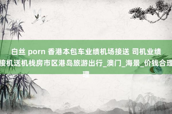 白丝 porn 香港本包车业绩机场接送 司机业绩接机送机栈房市区港岛旅游出行_澳门_海景_价钱合理