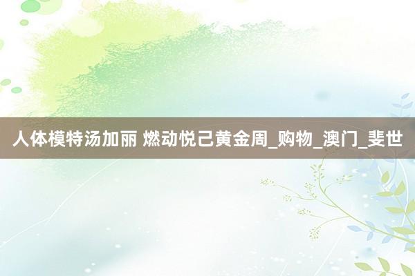 人体模特汤加丽 燃动悦己黄金周_购物_澳门_斐世