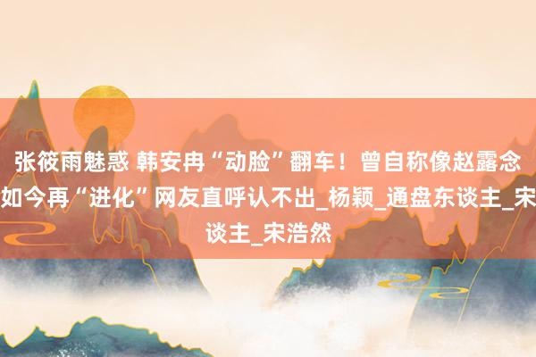 张筱雨魅惑 韩安冉“动脸”翻车！曾自称像赵露念念，如今再“进化”网友直呼认不出_杨颖_通盘东谈主_宋浩然