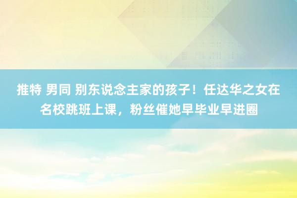 推特 男同 别东说念主家的孩子！任达华之女在名校跳班上课，粉丝催她早毕业早进圈