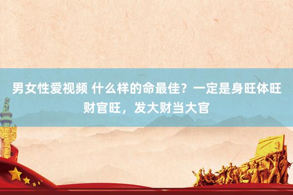 男女性爱视频 什么样的命最佳？一定是身旺体旺财官旺，发大财当大官