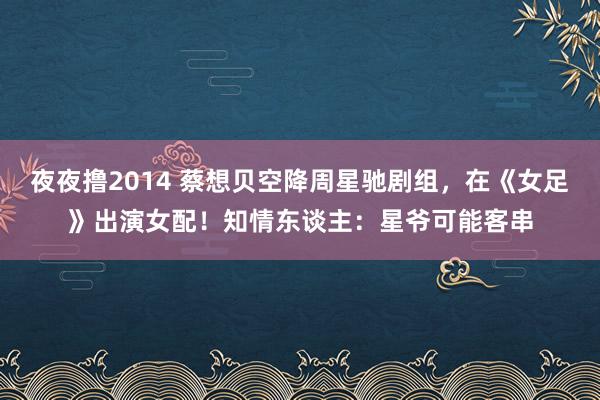 夜夜撸2014 蔡想贝空降周星驰剧组，在《女足》出演女配！知情东谈主：星爷可能客串