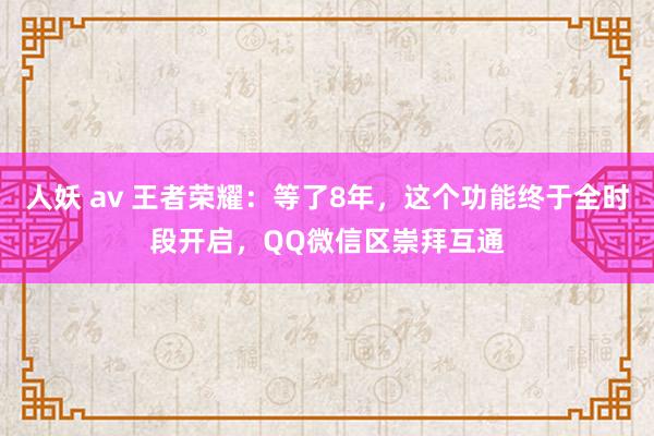 人妖 av 王者荣耀：等了8年，这个功能终于全时段开启，QQ微信区崇拜互通