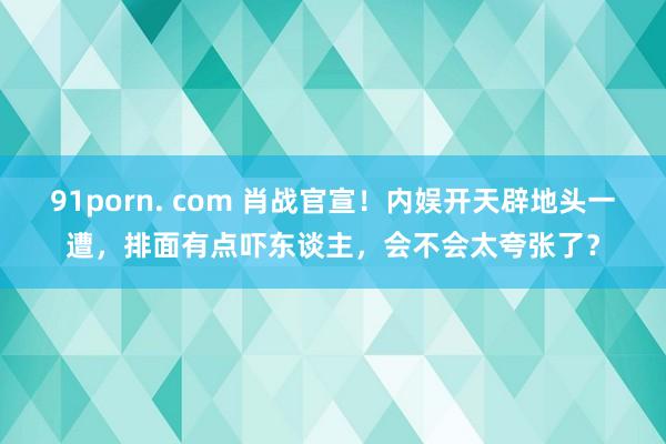 91porn. com 肖战官宣！内娱开天辟地头一遭，排面有点吓东谈主，会不会太夸张了？