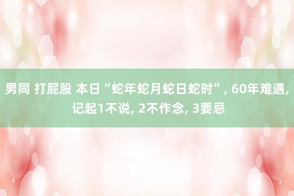 男同 打屁股 本日“蛇年蛇月蛇日蛇时”， 60年难遇， 记起1不说， 2不作念， 3要忌