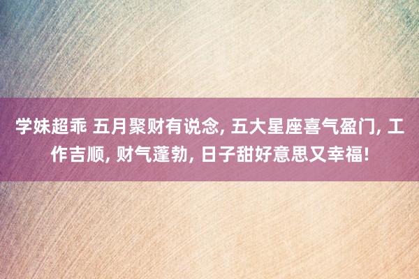 学妹超乖 五月聚财有说念， 五大星座喜气盈门， 工作吉顺， 财气蓬勃， 日子甜好意思又幸福!