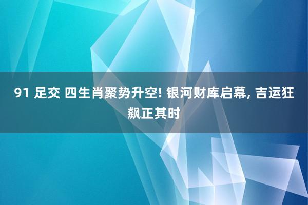 91 足交 四生肖聚势升空! 银河财库启幕， 吉运狂飙正其时