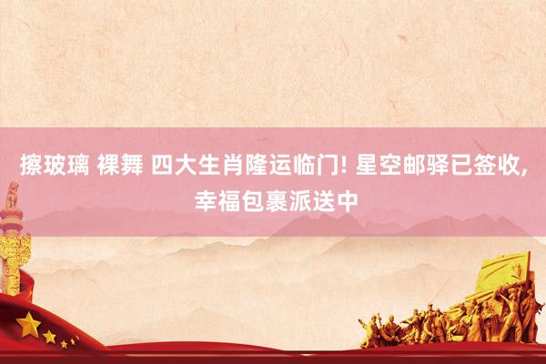 擦玻璃 裸舞 四大生肖隆运临门! 星空邮驿已签收， 幸福包裹派送中