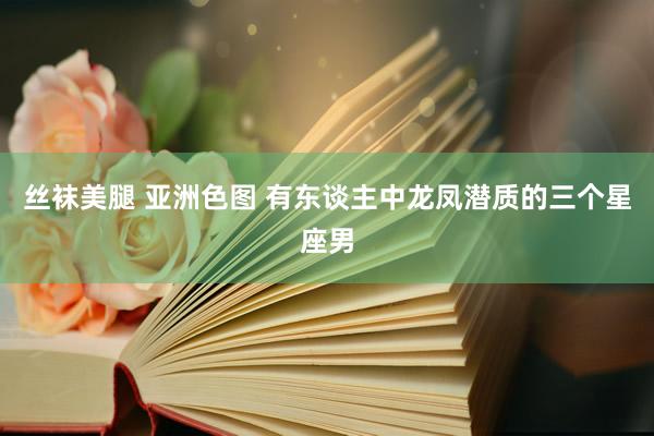 丝袜美腿 亚洲色图 有东谈主中龙凤潜质的三个星座男
