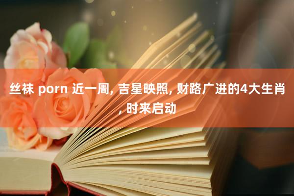 丝袜 porn 近一周， 吉星映照， 财路广进的4大生肖， 时来启动