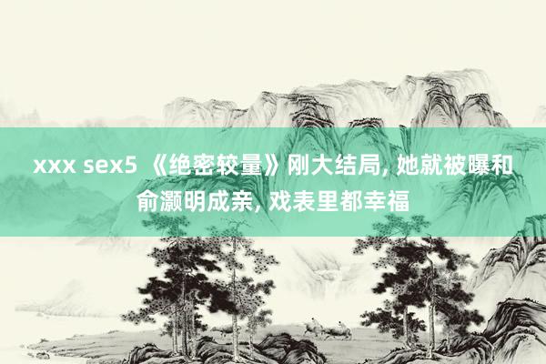 xxx sex5 《绝密较量》刚大结局， 她就被曝和俞灏明成亲， 戏表里都幸福