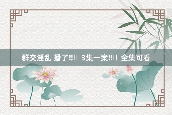 群交淫乱 播了‼️3集一案‼️全集可看