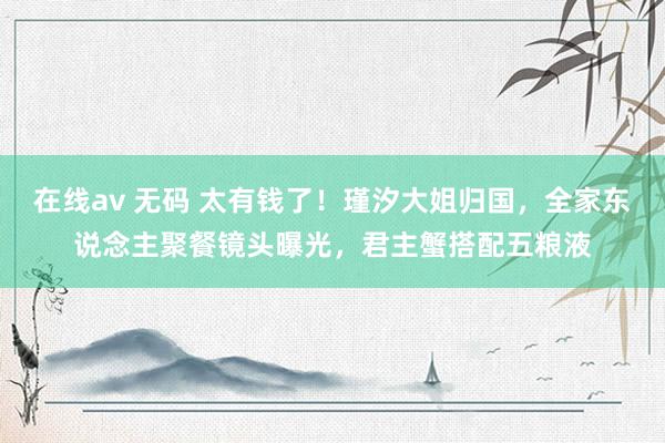 在线av 无码 太有钱了！瑾汐大姐归国，全家东说念主聚餐镜头曝光，君主蟹搭配五粮液