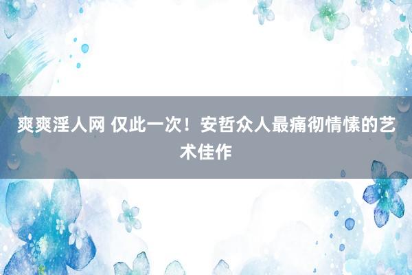 爽爽淫人网 仅此一次！安哲众人最痛彻情愫的艺术佳作