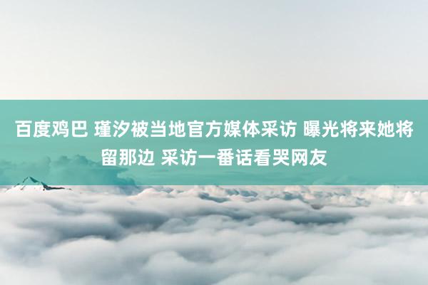 百度鸡巴 瑾汐被当地官方媒体采访 曝光将来她将留那边 采访一番话看哭网友