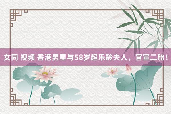 女同 视频 香港男星与58岁超乐龄夫人，官宣二胎！