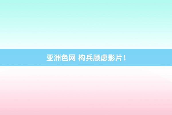 亚洲色网 构兵顾虑影片！