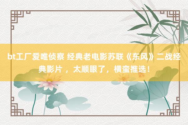 bt工厂爱唯侦察 经典老电影苏联《东风》二战经典影片 ，太顺眼了，横蛮推选！