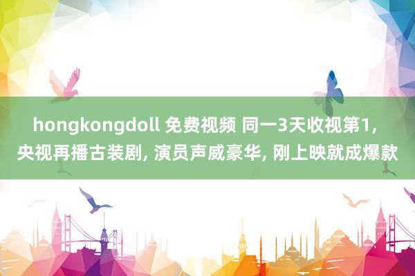 hongkongdoll 免费视频 同一3天收视第1， 央视再播古装剧， 演员声威豪华， 刚上映就成爆款