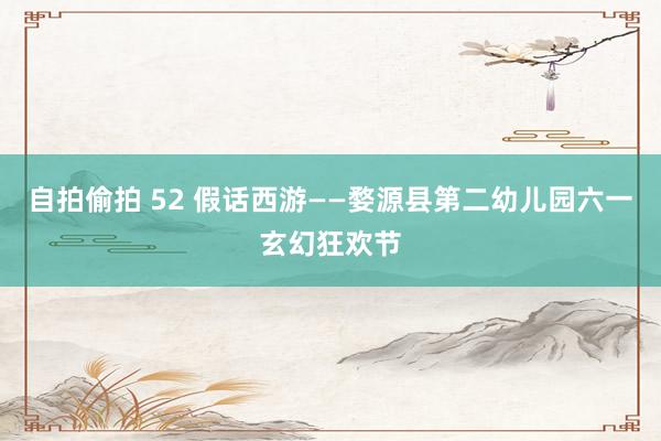 自拍偷拍 52 假话西游——婺源县第二幼儿园六一玄幻狂欢节