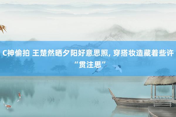C神偷拍 王楚然晒夕阳好意思照， 穿搭妆造藏着些许 “贯注思”
