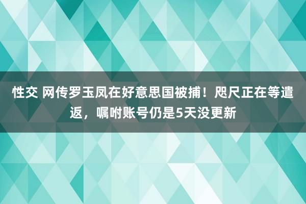 性交 网传罗玉凤在好意思国被捕！咫尺正在等遣返，嘱咐账号仍是5天没更新