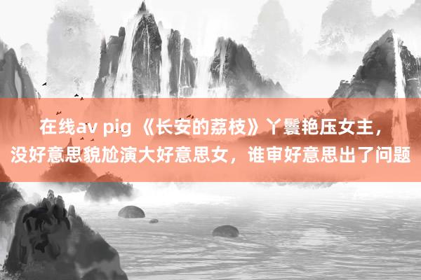 在线av pig 《长安的荔枝》丫鬟艳压女主，没好意思貌尬演大好意思女，谁审好意思出了问题