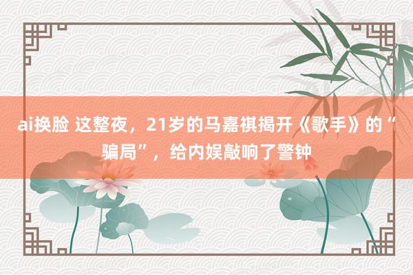ai换脸 这整夜，21岁的马嘉祺揭开《歌手》的“骗局”，给内娱敲响了警钟