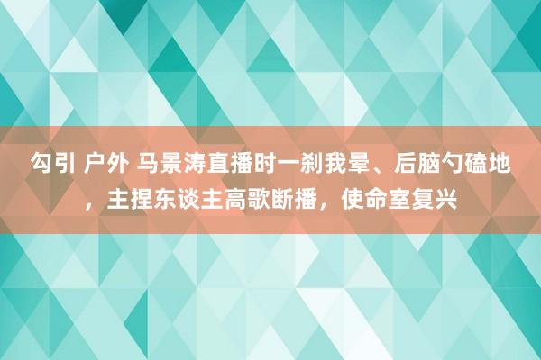 勾引 户外 马景涛直播时一刹我晕、后脑勺磕地，主捏东谈主高歌断播，使命室复兴