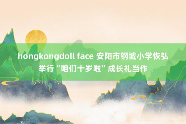 hongkongdoll face 安阳市钢城小学恢弘举行“咱们十岁啦”成长礼当作