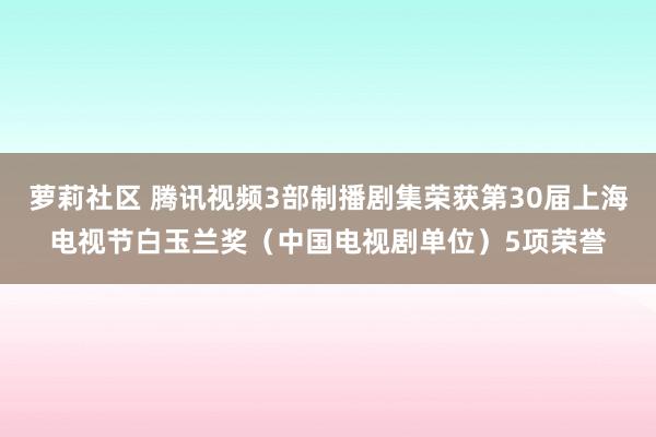 萝莉社区 腾讯视频3部制播剧集荣获第30届上海电视节白玉兰奖（中国电视剧单位）5项荣誉