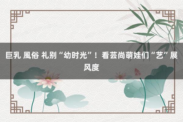 巨乳 風俗 礼别“幼时光”！看芸尚萌娃们“艺”展风度