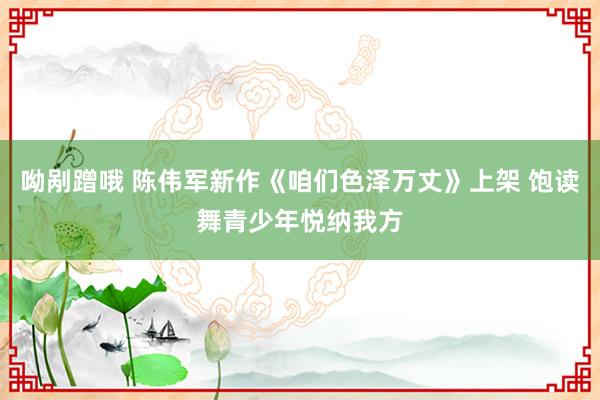 呦剐蹭哦 陈伟军新作《咱们色泽万丈》上架 饱读舞青少年悦纳我方